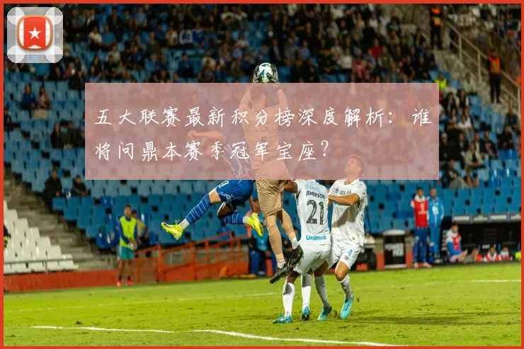 五大联赛最新积分榜深度解析：谁将问鼎本赛季冠军宝座？