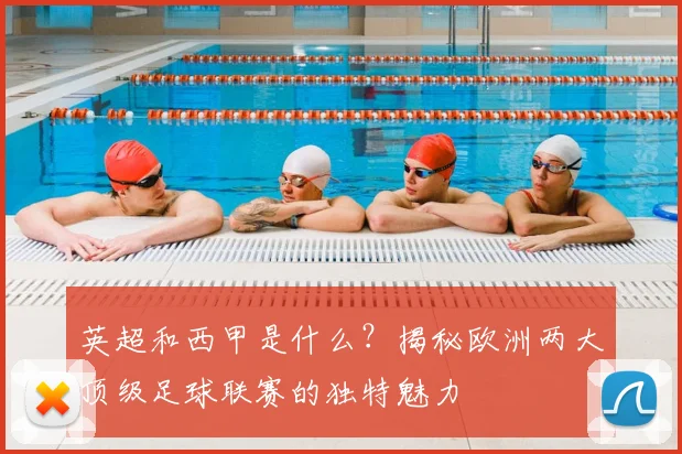 英超和西甲是什么?揭秘欧洲两大顶级足球联赛的独特魅力