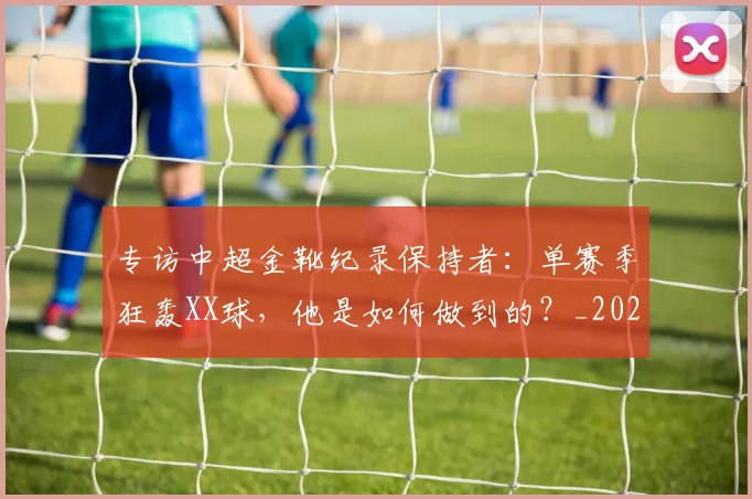 专访中超金靴纪录保持者：单赛季狂轰XX球，他是如何做到的？_20260608195337