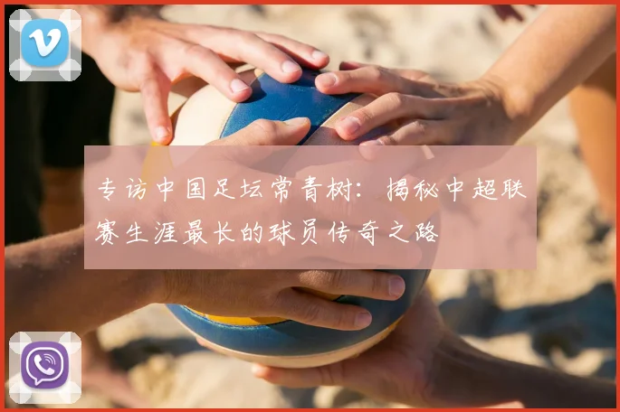 专访中国足坛常青树:揭秘中超联赛生涯最长的球员传奇之路