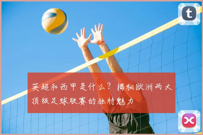 英超和西甲是什么?揭秘欧洲两大顶级足球联赛的独特魅力