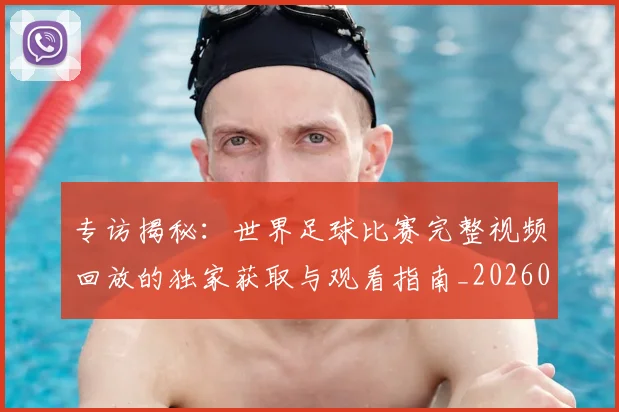 专访揭秘:世界足球比赛完整视频回放的独家获取与观看指南_20260609201222