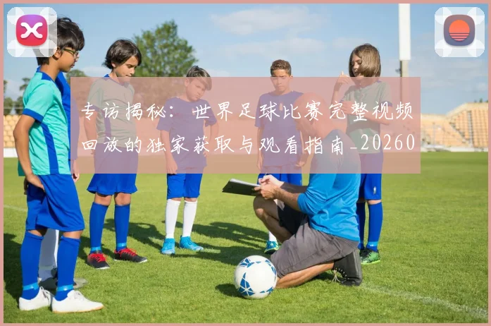 专访揭秘：世界足球比赛完整视频回放的独家获取与观看指南_20260609201222