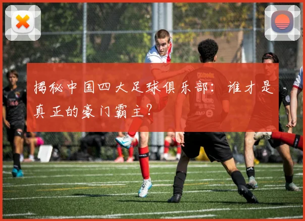 揭秘中国四大足球俱乐部：谁才是真正的豪门霸主？